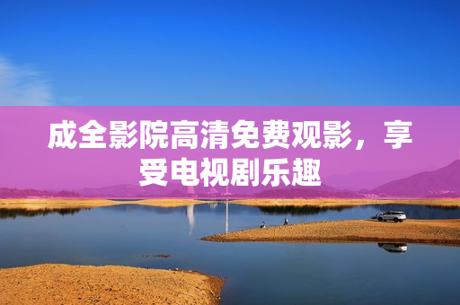 成全影院高清免费观影，享受电视剧乐趣