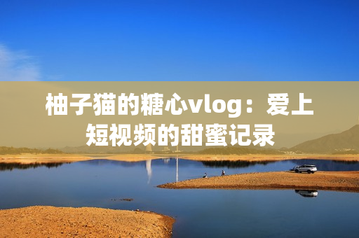 柚子猫的糖心vlog：爱上短视频的甜蜜记录