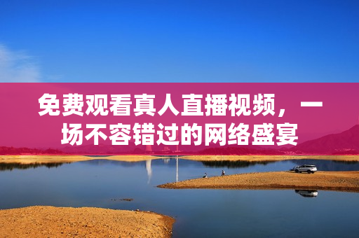 免费观看真人直播视频，一场不容错过的网络盛宴
