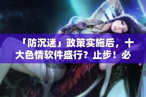 「防沉迷」政策实施后，十大色情软件盛行？止步！必备防范意识！