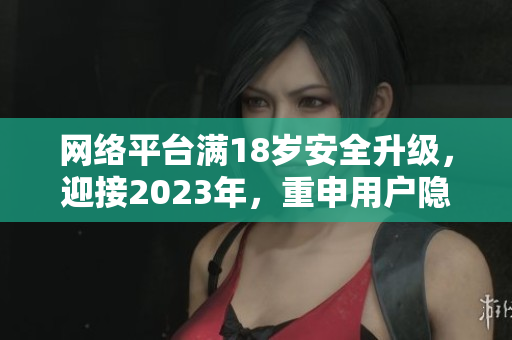 网络平台满18岁安全升级，迎接2023年，重申用户隐私保护。
