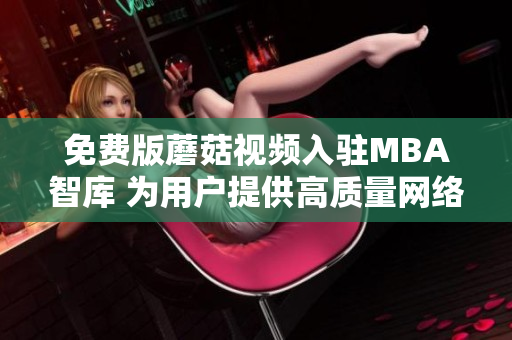 免费版蘑菇视频入驻MBA智库 为用户提供高质量网络学习资源