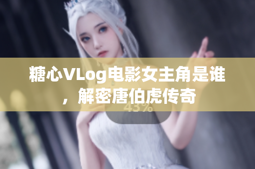 糖心VLog电影女主角是谁，解密唐伯虎传奇