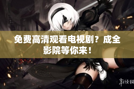 免费高清观看电视剧？成全影院等你来！