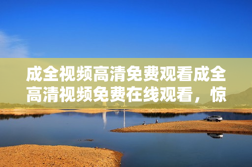 成全视频高清免费观看成全高清视频免费在线观看，惊艳视听不容错过！