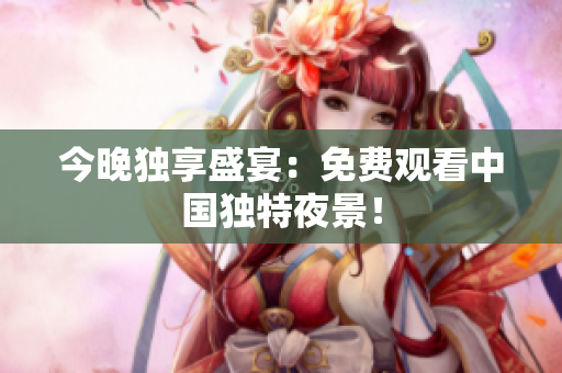 今晚独享盛宴：免费观看中国独特夜景！