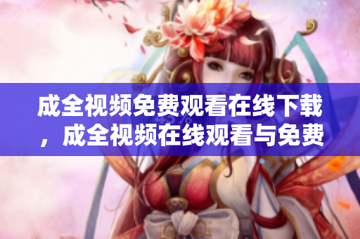 成全视频免费观看在线下载，成全视频在线观看与免费下载