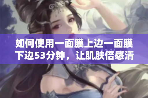 如何使用一面膜上边一面膜下边53分钟，让肌肤倍感清爽