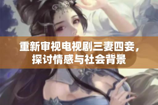 重新审视电视剧三妻四妾，探讨情感与社会背景