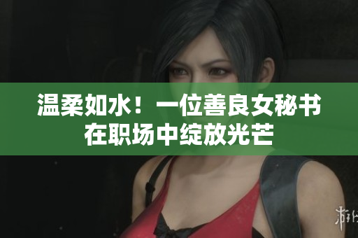 温柔如水！一位善良女秘书在职场中绽放光芒