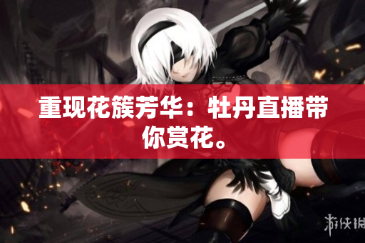 重现花簇芳华：牡丹直播带你赏花。