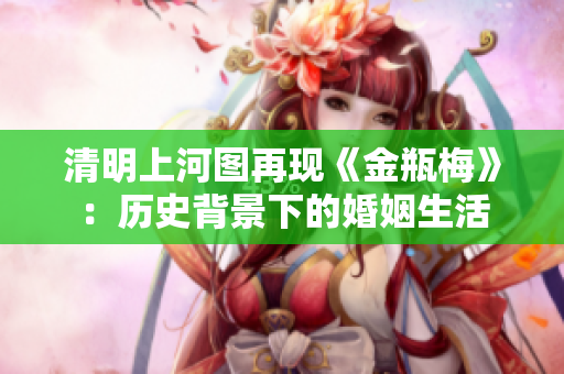 清明上河图再现《金瓶梅》：历史背景下的婚姻生活
