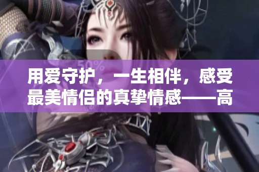 用爱守护，一生相伴，感受最美情侣的真挚情感——高清视频免费观看。