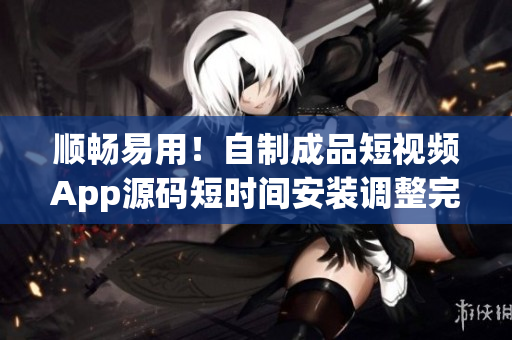 顺畅易用！自制成品短视频App源码短时间安装调整完成，是你的首选！