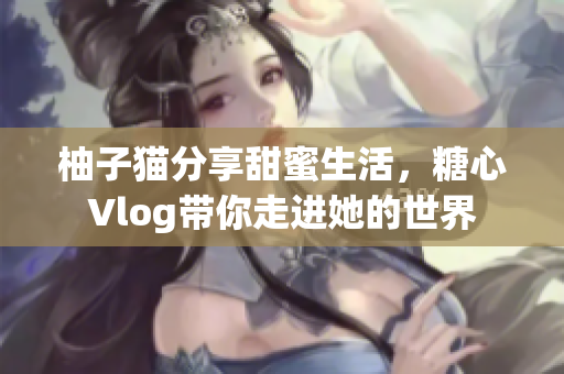 柚子猫分享甜蜜生活，糖心Vlog带你走进她的世界