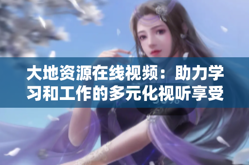 大地资源在线视频：助力学习和工作的多元化视听享受