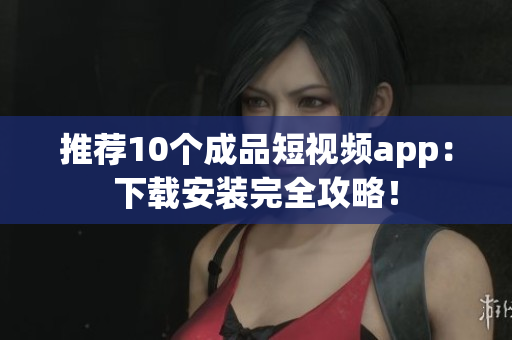 推荐10个成品短视频app：下载安装完全攻略！