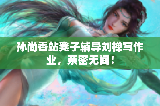 孙尚香站凳子辅导刘禅写作业，亲密无间！