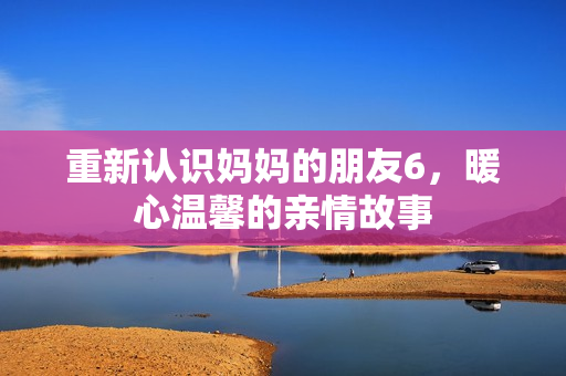 重新认识妈妈的朋友6，暖心温馨的亲情故事