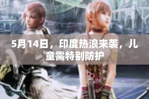 5月14日，印度热浪来袭，儿童需特别防护