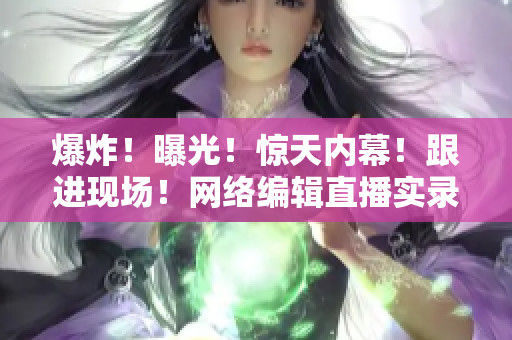 爆炸！曝光！惊天内幕！跟进现场！网络编辑直播实录