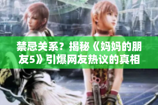 禁忌关系？揭秘《妈妈的朋友5》引爆网友热议的真相