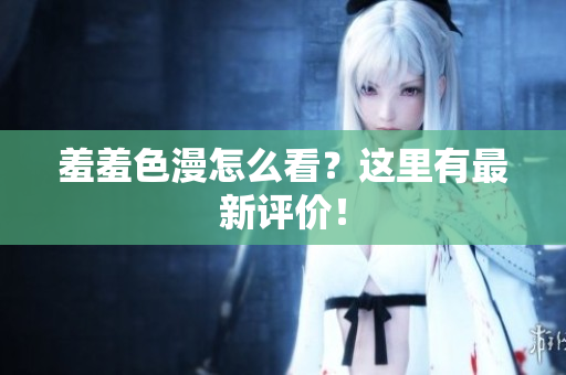 羞羞色漫怎么看？这里有最新评价！