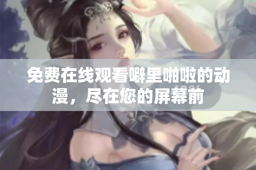 免费在线观看噼里啪啦的动漫，尽在您的屏幕前