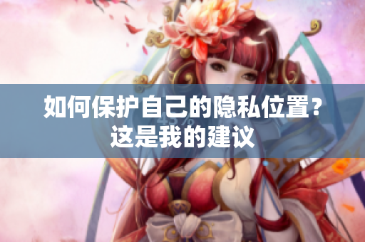 如何保护自己的隐私位置？这是我的建议