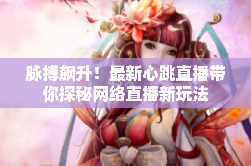 脉搏飙升！最新心跳直播带你探秘网络直播新玩法