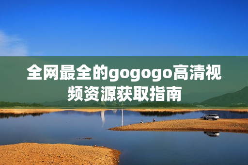 全网最全的gogogo高清视频资源获取指南