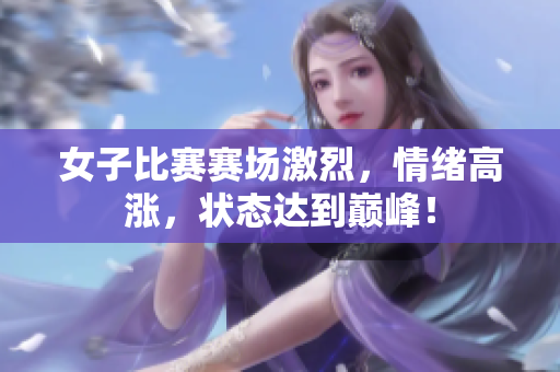 女子比赛赛场激烈，情绪高涨，状态达到巅峰！