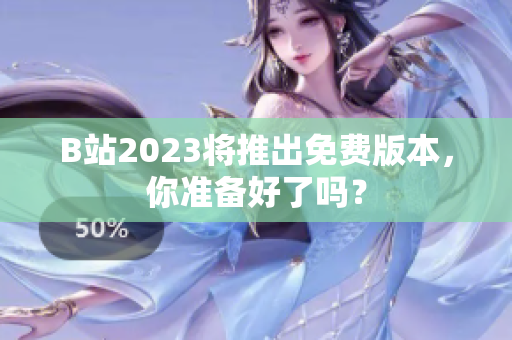 B站2023将推出免费版本，你准备好了吗？