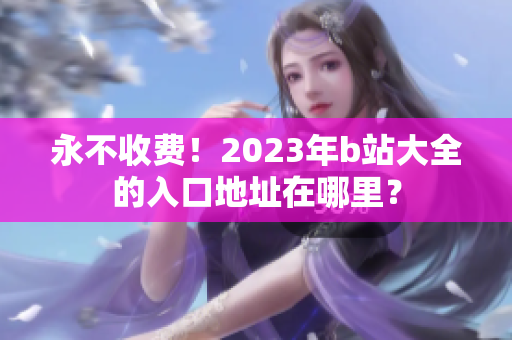 永不收费！2023年b站大全的入口地址在哪里？