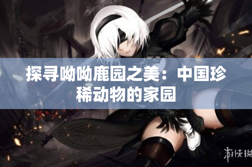 探寻呦呦鹿园之美：中国珍稀动物的家园