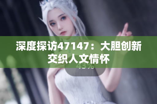 深度探访47147：大胆创新交织人文情怀