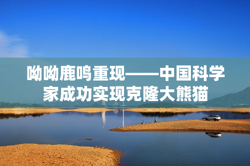 呦呦鹿鸣重现——中国科学家成功实现克隆大熊猫