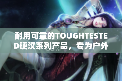 耐用可靠的TOUGHTESTED硬汉系列产品，专为户外爱好者设计！