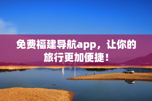 免费福建导航app，让你的旅行更加便捷！