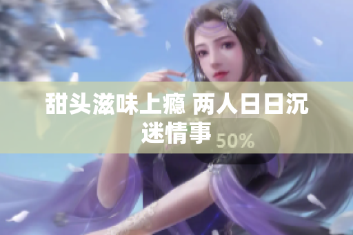 甜头滋味上瘾 两人日日沉迷情事