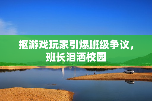 抠游戏玩家引爆班级争议，班长泪洒校园
