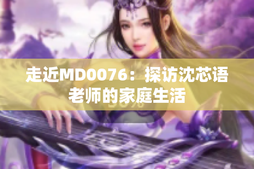 走近MD0076：探访沈芯语老师的家庭生活
