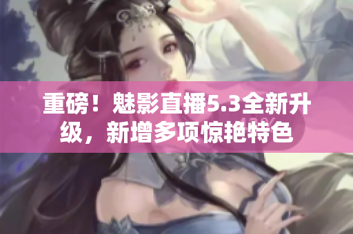 重磅！魅影直播5.3全新升级，新增多项惊艳特色