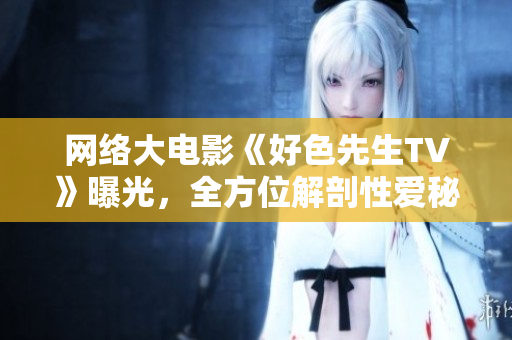 网络大电影《好色先生TV》曝光，全方位解剖性爱秘密！
