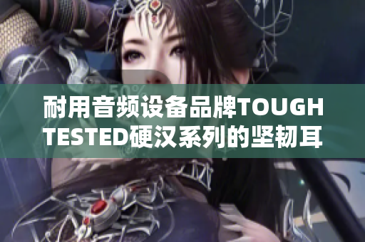 耐用音频设备品牌TOUGHTESTED硬汉系列的坚韧耳机-音乐装备不可或缺