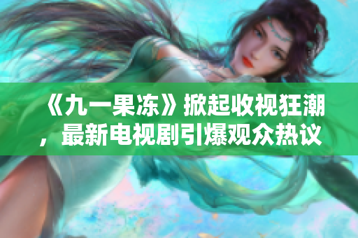 《九一果冻》掀起收视狂潮，最新电视剧引爆观众热议