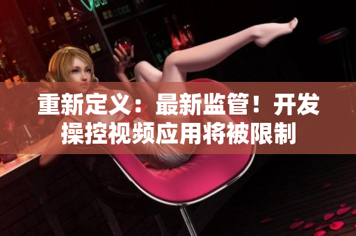 重新定义：最新监管！开发操控视频应用将被限制
