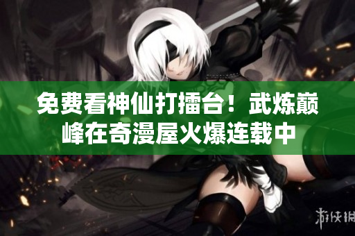 免费看神仙打擂台！武炼巅峰在奇漫屋火爆连载中