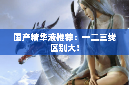 国产精华液推荐：一二三线区别大！