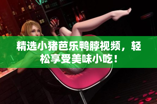 精选小猪芭乐鸭脖视频，轻松享受美味小吃！